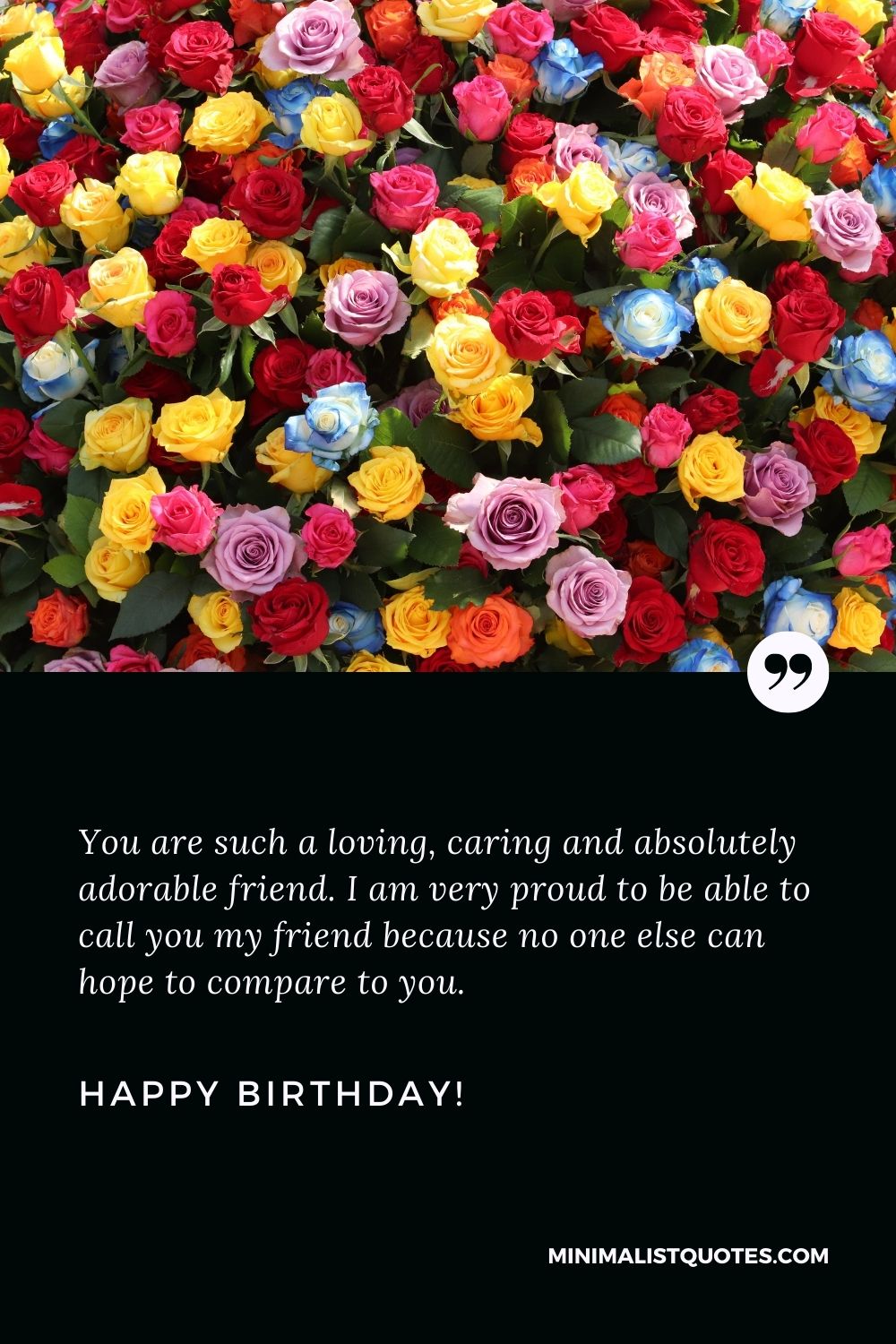 Happy birthday wishes for best friend: You are such a loving, caring and absolutely adorable friend. I am very proud to be able to call you my friend because no one else can hope to compare to you. Happy Birthday!