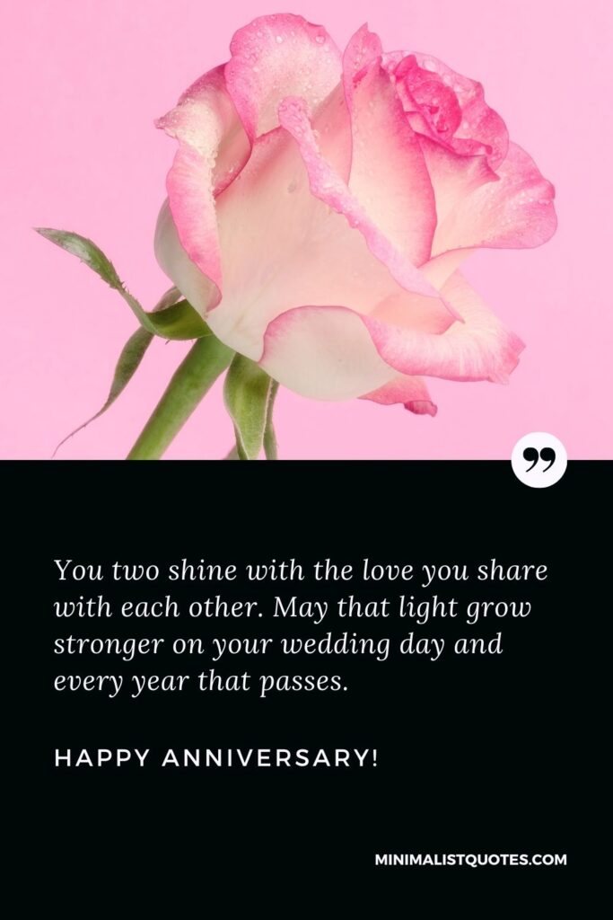 Happy marriage anniversary wishes: You two shine with the love you share with each other. May that light grow stronger on your wedding day and every year that passes. Happy Anniversary!