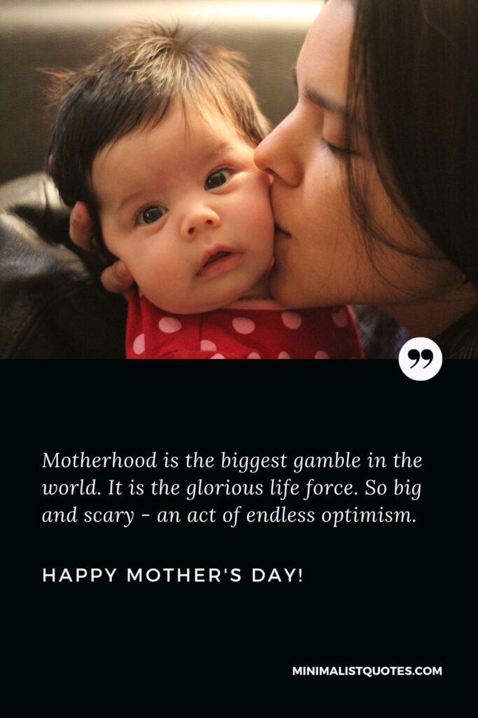 Happy mother's day to all moms: Motherhood is the biggest gamble in the world. It is the glorious life force. So big and scary - an act of endless optimism. Happy Mothers Day!