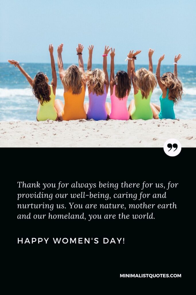 Happy women's day to all the beautiful ladies: Thank you for always being there for us, for providing our well-being, caring for and nurturing us. You are nature, mother earth and our homeland, you are the world. Happy Womens Day!