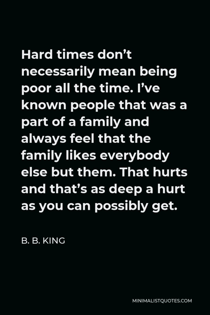 B. B. King Quote - Hard times don’t necessarily mean being poor all the time. I’ve known people that was a part of a family and always feel that the family likes everybody else but them. That hurts and that’s as deep a hurt as you can possibly get.