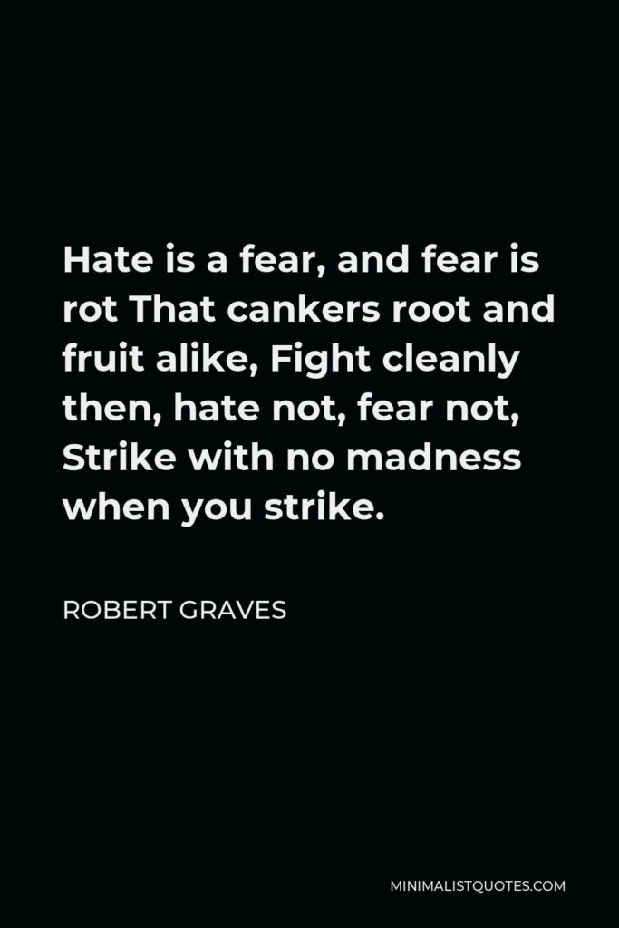 Robert Graves Quote - Hate is a fear, and fear is rot That cankers root and fruit alike, Fight cleanly then, hate not, fear not, Strike with no madness when you strike.