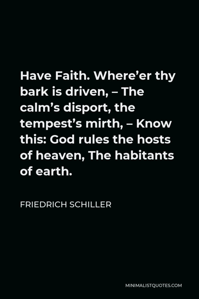 Friedrich Schiller Quote - Have Faith. Where’er thy bark is driven, – The calm’s disport, the tempest’s mirth, – Know this: God rules the hosts of heaven, The habitants of earth.