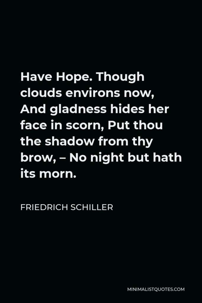 Friedrich Schiller Quote - Have Hope. Though clouds environs now, And gladness hides her face in scorn, Put thou the shadow from thy brow, – No night but hath its morn.