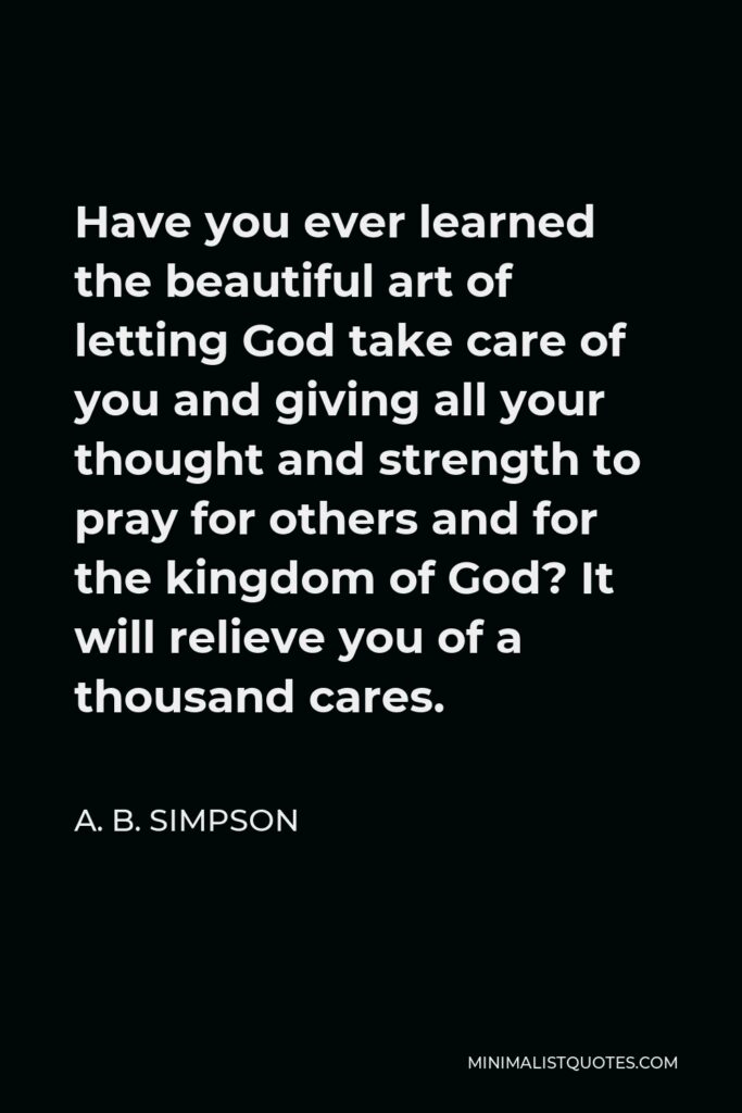 A. B. Simpson Quote - Have you ever learned the beautiful art of letting God take care of you and giving all your thought and strength to pray for others and for the kingdom of God? It will relieve you of a thousand cares.