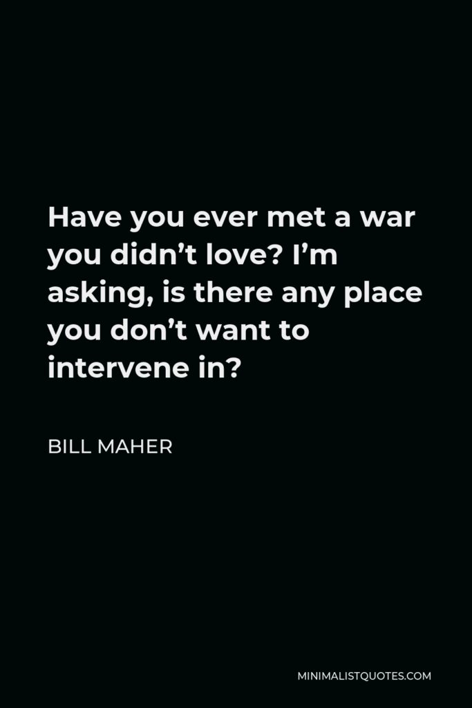 Bill Maher Quote - Have you ever met a war you didn’t love? I’m asking, is there any place you don’t want to intervene in?