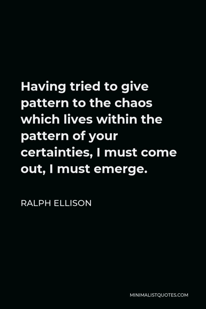 Ralph Ellison Quote - Having tried to give pattern to the chaos which lives within the pattern of your certainties, I must come out, I must emerge.