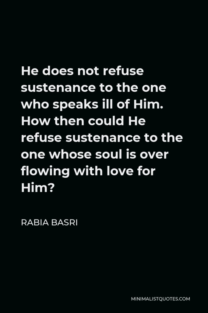 Rabia Basri Quote - He does not refuse sustenance to the one who speaks ill of Him. How then could He refuse sustenance to the one whose soul is over flowing with love for Him?