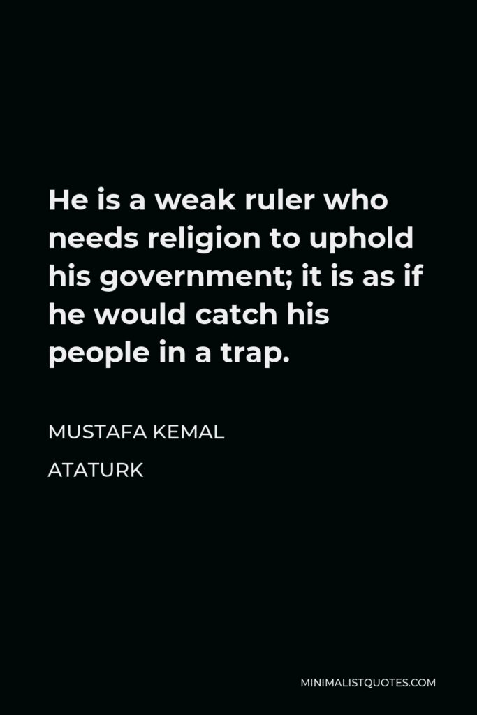 Mustafa Kemal Ataturk Quote - He is a weak ruler who needs religion to uphold his government; it is as if he would catch his people in a trap.