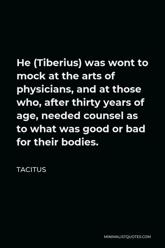Tacitus Quote - He (Tiberius) was wont to mock at the arts of physicians, and at those who, after thirty years of age, needed counsel as to what was good or bad for their bodies.