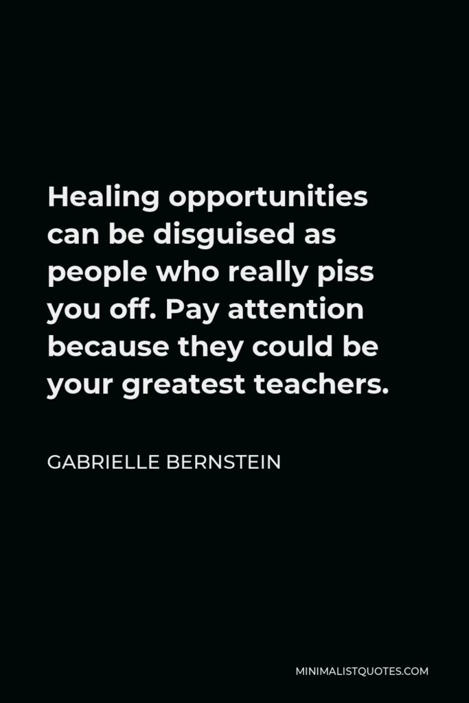 Gabrielle Bernstein Quote - Healing opportunities can be disguised as people who really piss you off. Pay attention because they could be your greatest teachers.