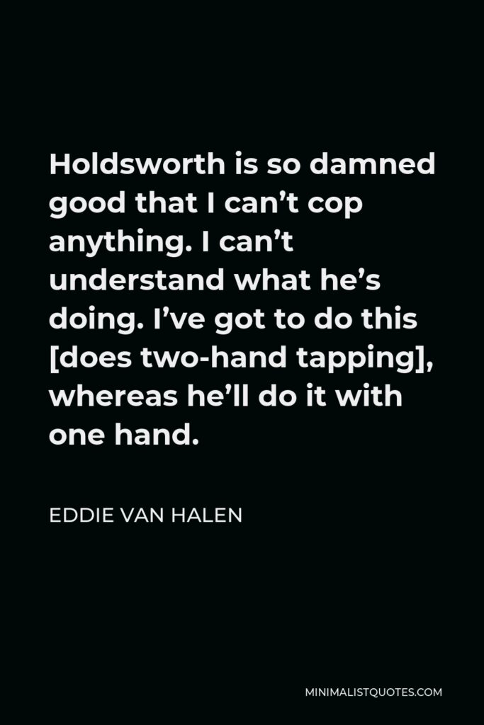 Eddie Van Halen Quote - Holdsworth is so damned good that I can’t cop anything. I can’t understand what he’s doing. I’ve got to do this [does two-hand tapping], whereas he’ll do it with one hand.