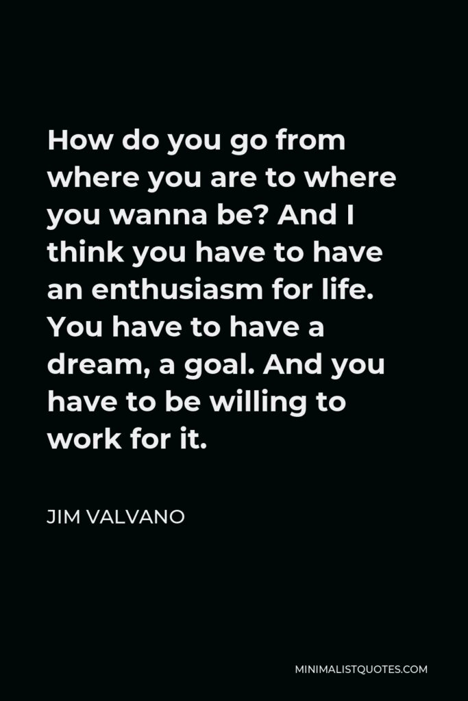 Jim Valvano Quote - How do you go from where you are to where you wanna be? And I think you have to have an enthusiasm for life. You have to have a dream, a goal. And you have to be willing to work for it.