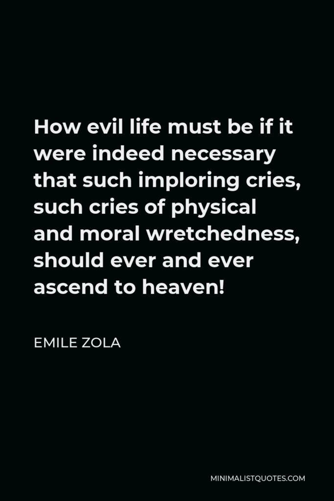 Emile Zola Quote - How evil life must be if it were indeed necessary that such imploring cries, such cries of physical and moral wretchedness, should ever and ever ascend to heaven!