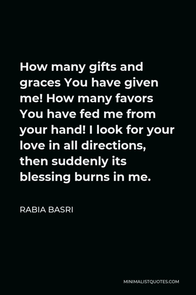 Rabia Basri Quote - How many gifts and graces You have given me! How many favors You have fed me from your hand! I look for your love in all directions, then suddenly its blessing burns in me.