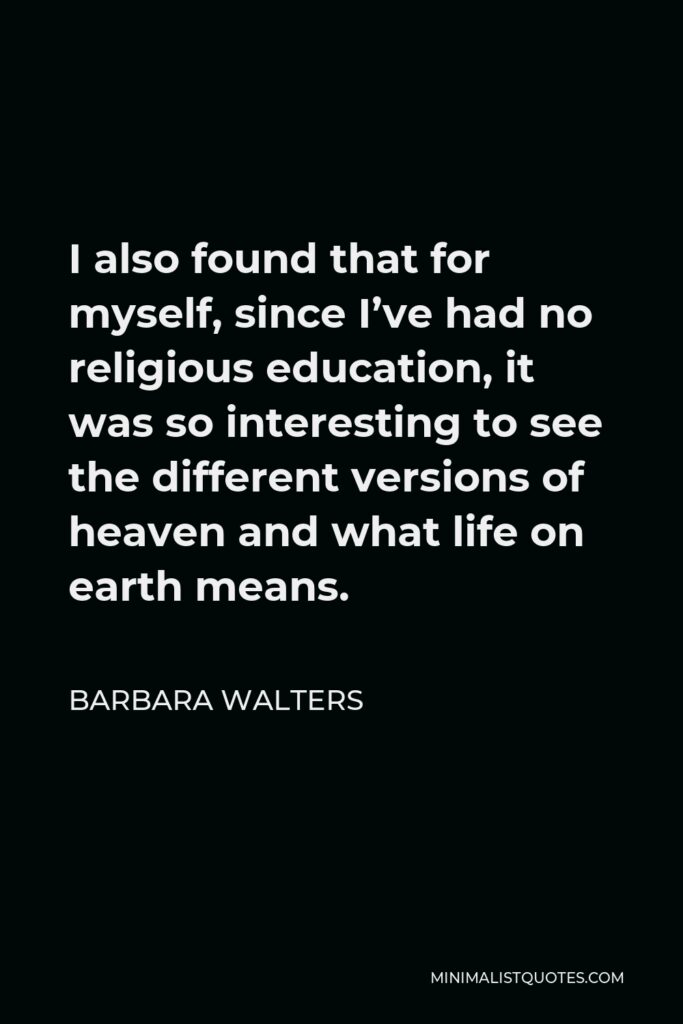 Barbara Walters Quote - I also found that for myself, since I’ve had no religious education, it was so interesting to see the different versions of heaven and what life on earth means.