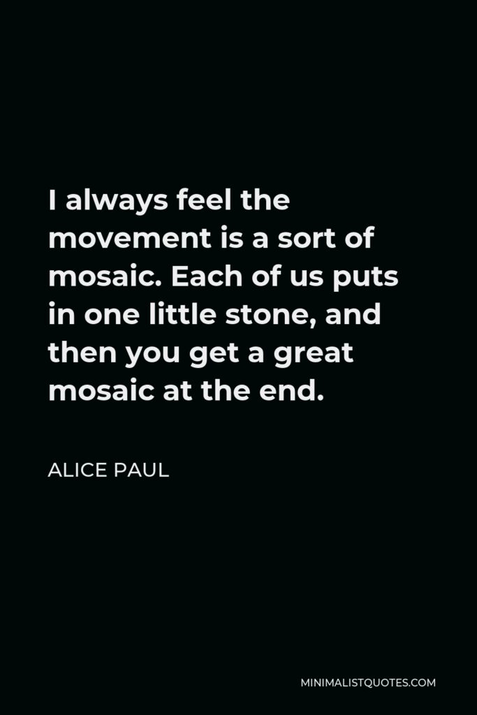 Alice Paul Quote - I always feel the movement is a sort of mosaic. Each of us puts in one little stone, and then you get a great mosaic at the end.