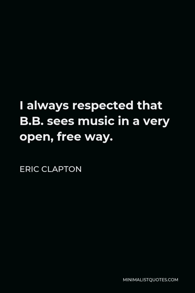 Eric Clapton Quote - I always respected that B.B. sees music in a very open, free way.