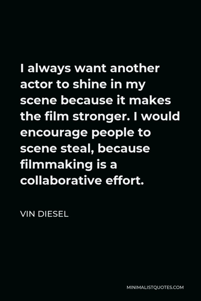 Vin Diesel Quote - I always want another actor to shine in my scene because it makes the film stronger. I would encourage people to scene steal, because filmmaking is a collaborative effort.