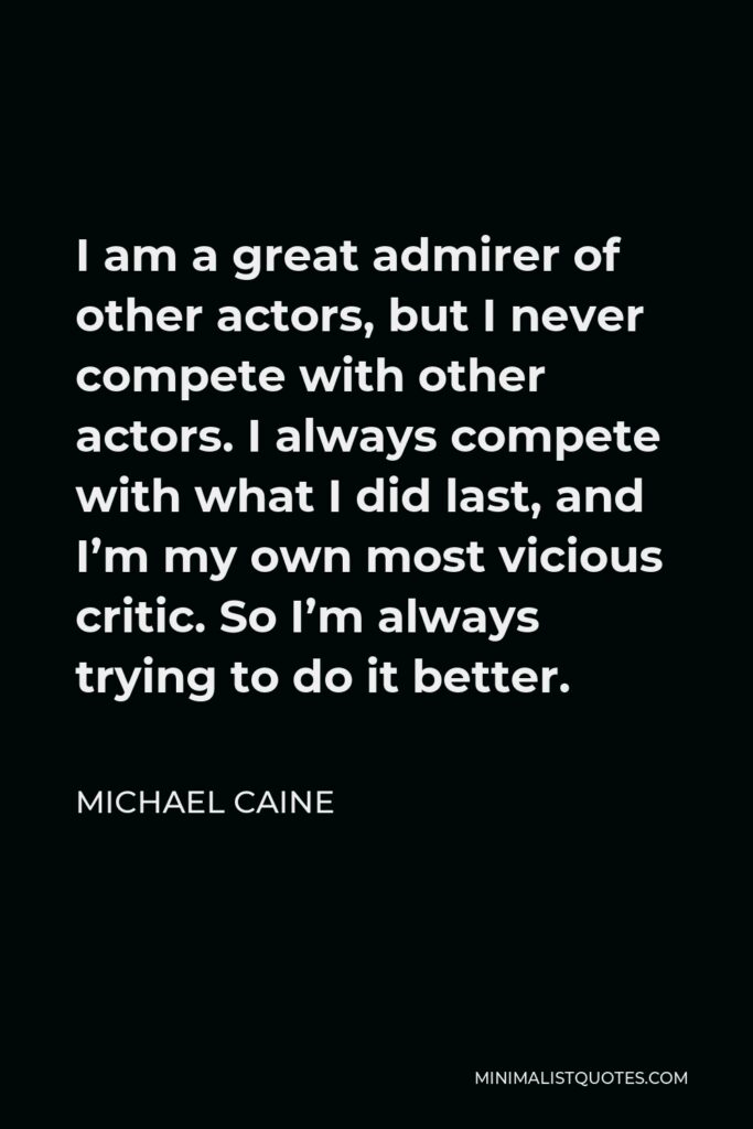 Michael Caine Quote - I am a great admirer of other actors, but I never compete with other actors. I always compete with what I did last, and I’m my own most vicious critic. So I’m always trying to do it better.