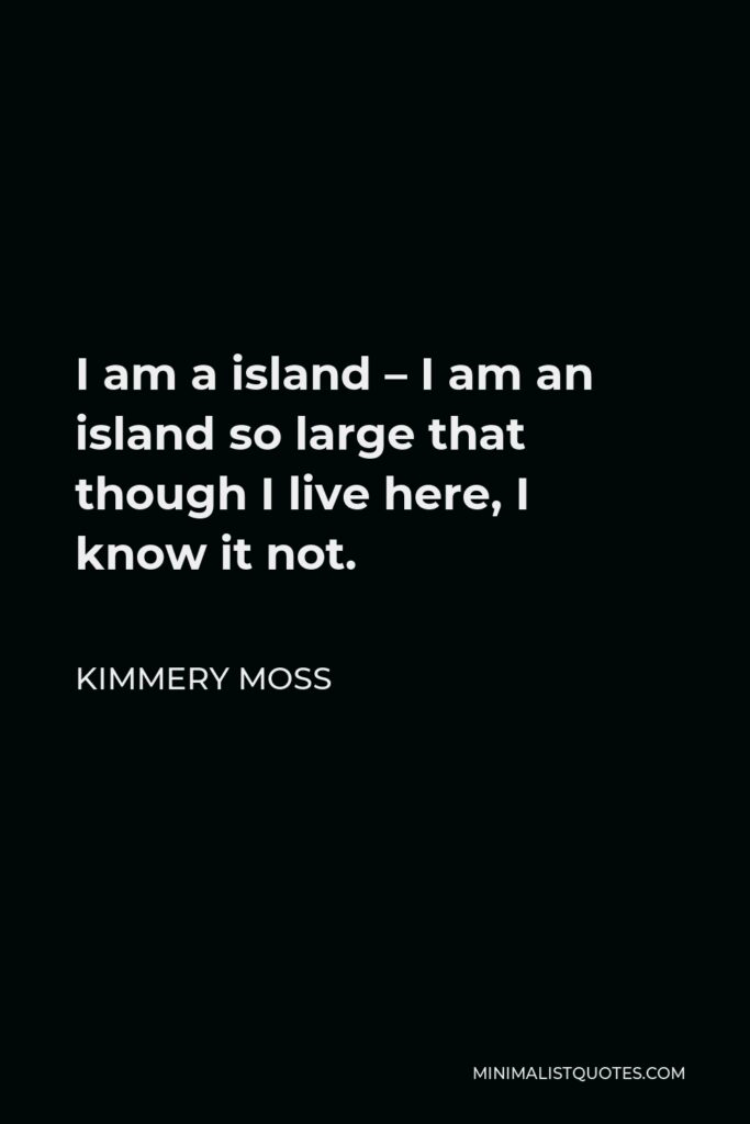 Kimmery Moss Quote - I am a island – I am an island so large that though I live here, I know it not.