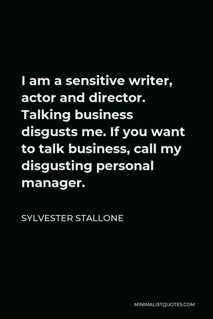Sylvester Stallone Quote - I am a sensitive writer, actor and director. Talking business disgusts me. If you want to talk business, call my disgusting personal manager.