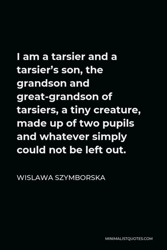 Wislawa Szymborska Quote - I am a tarsier and a tarsier’s son, the grandson and great-grandson of tarsiers, a tiny creature, made up of two pupils and whatever simply could not be left out.