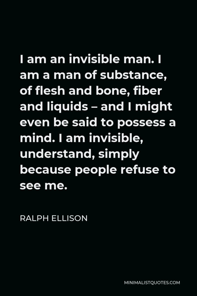 Ralph Ellison Quote - I am an invisible man. I am a man of substance, of flesh and bone, fiber and liquids – and I might even be said to possess a mind. I am invisible, understand, simply because people refuse to see me.