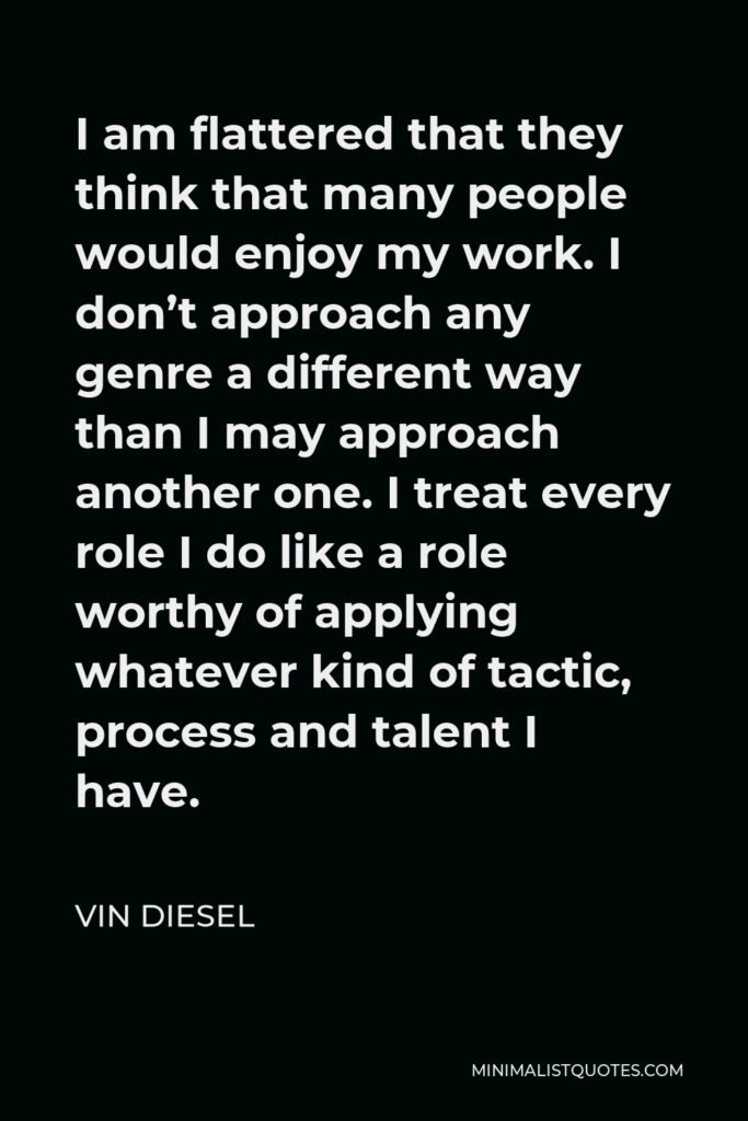 Vin Diesel Quote - I am flattered that they think that many people would enjoy my work. I don’t approach any genre a different way than I may approach another one. I treat every role I do like a role worthy of applying whatever kind of tactic, process and talent I have.