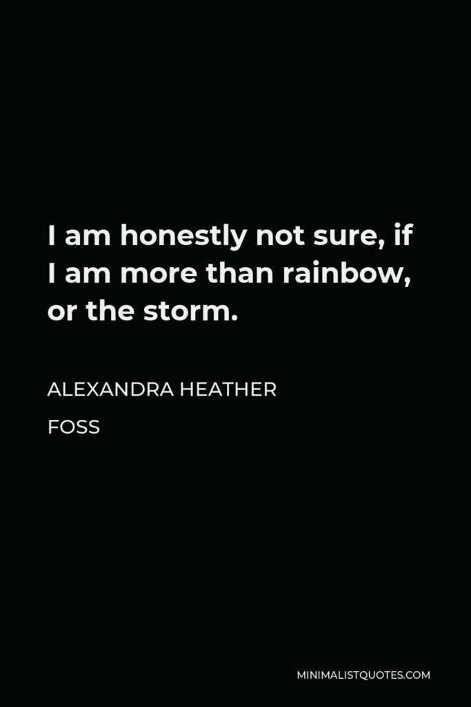 Alexandra Heather Foss Quote - I am honestly not sure, if I am more than rainbow, or the storm.