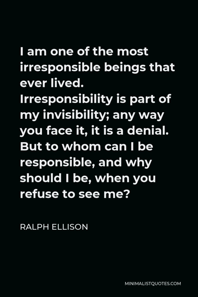 Ralph Ellison Quote - I am one of the most irresponsible beings that ever lived. Irresponsibility is part of my invisibility; any way you face it, it is a denial. But to whom can I be responsible, and why should I be, when you refuse to see me?