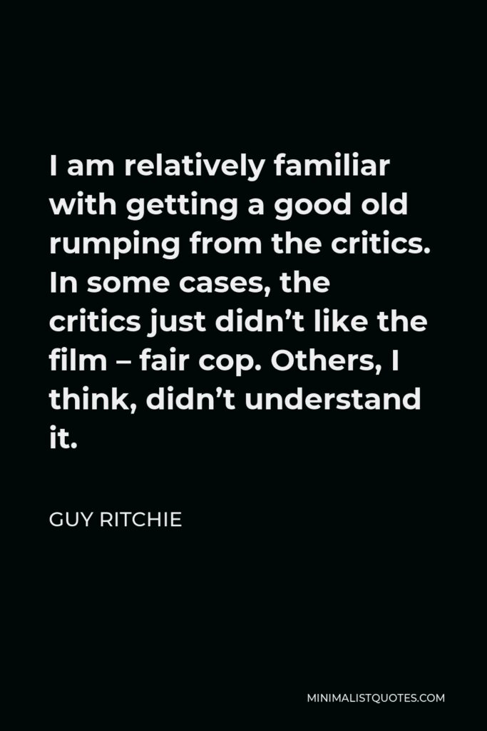 Guy Ritchie Quote - I am relatively familiar with getting a good old rumping from the critics. In some cases, the critics just didn’t like the film – fair cop. Others, I think, didn’t understand it.