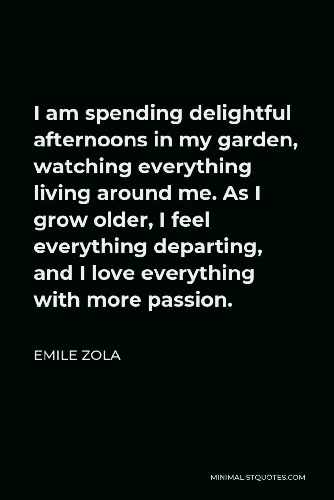 Emile Zola Quote - I am spending delightful afternoons in my garden, watching everything living around me. As I grow older, I feel everything departing, and I love everything with more passion.