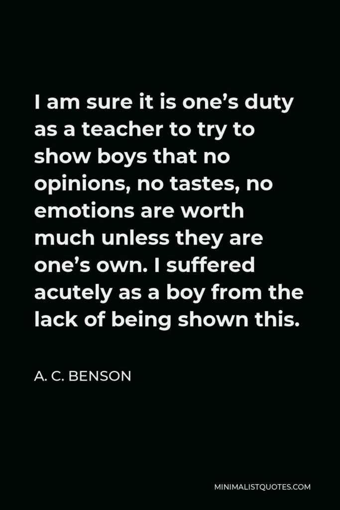 A. C. Benson Quote - I am sure it is one’s duty as a teacher to try to show boys that no opinions, no tastes, no emotions are worth much unless they are one’s own. I suffered acutely as a boy from the lack of being shown this.