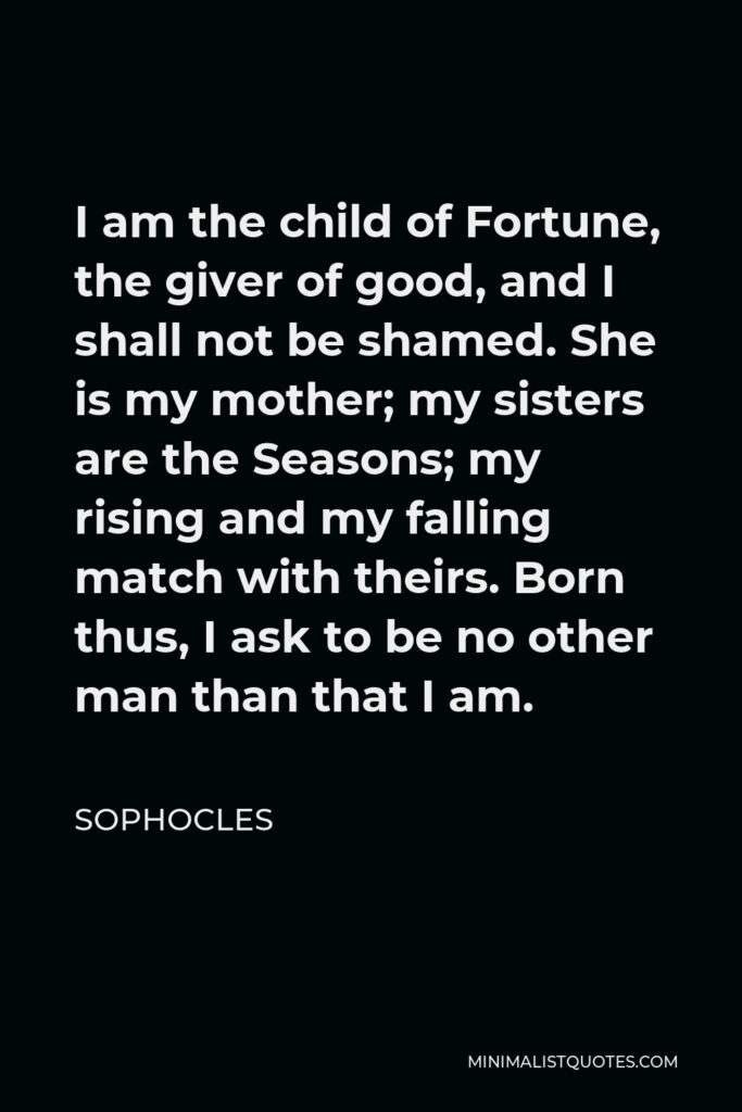 Sophocles Quote - I am the child of Fortune, the giver of good, and I shall not be shamed. She is my mother; my sisters are the Seasons; my rising and my falling match with theirs. Born thus, I ask to be no other man than that I am.