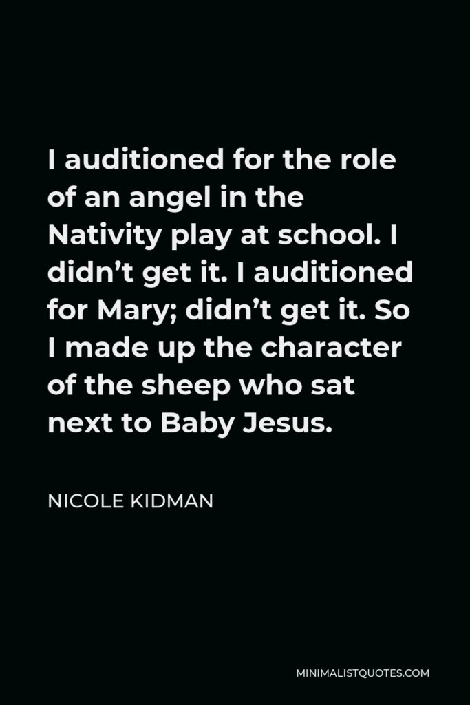 Nicole Kidman Quote - I auditioned for the role of an angel in the Nativity play at school. I didn’t get it. I auditioned for Mary; didn’t get it. So I made up the character of the sheep who sat next to Baby Jesus.
