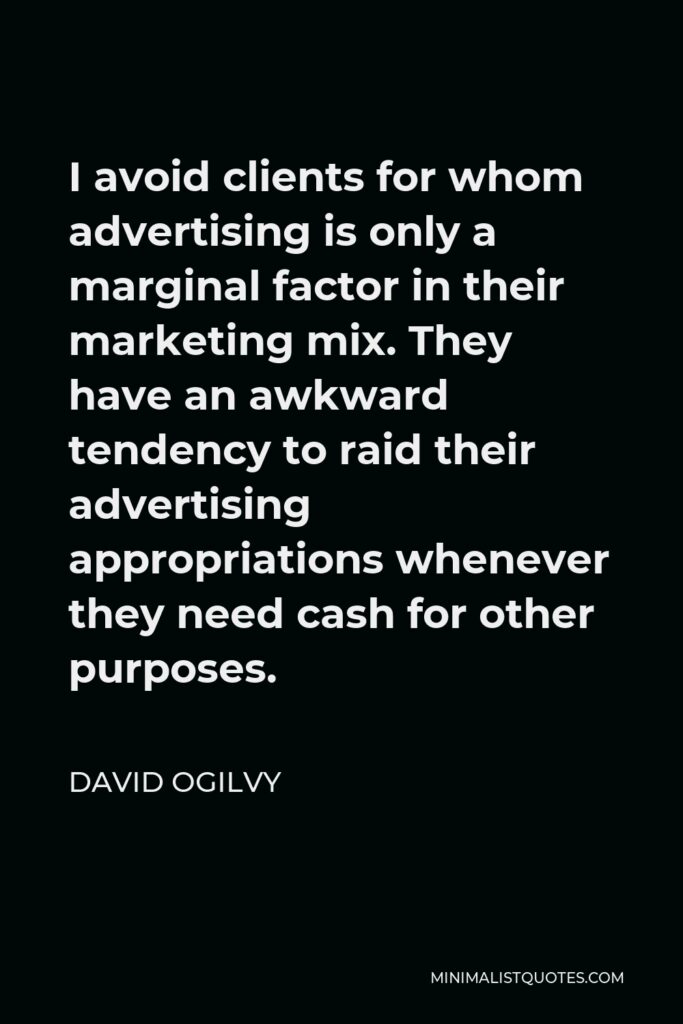 David Ogilvy Quote - I avoid clients for whom advertising is only a marginal factor in their marketing mix. They have an awkward tendency to raid their advertising appropriations whenever they need cash for other purposes.