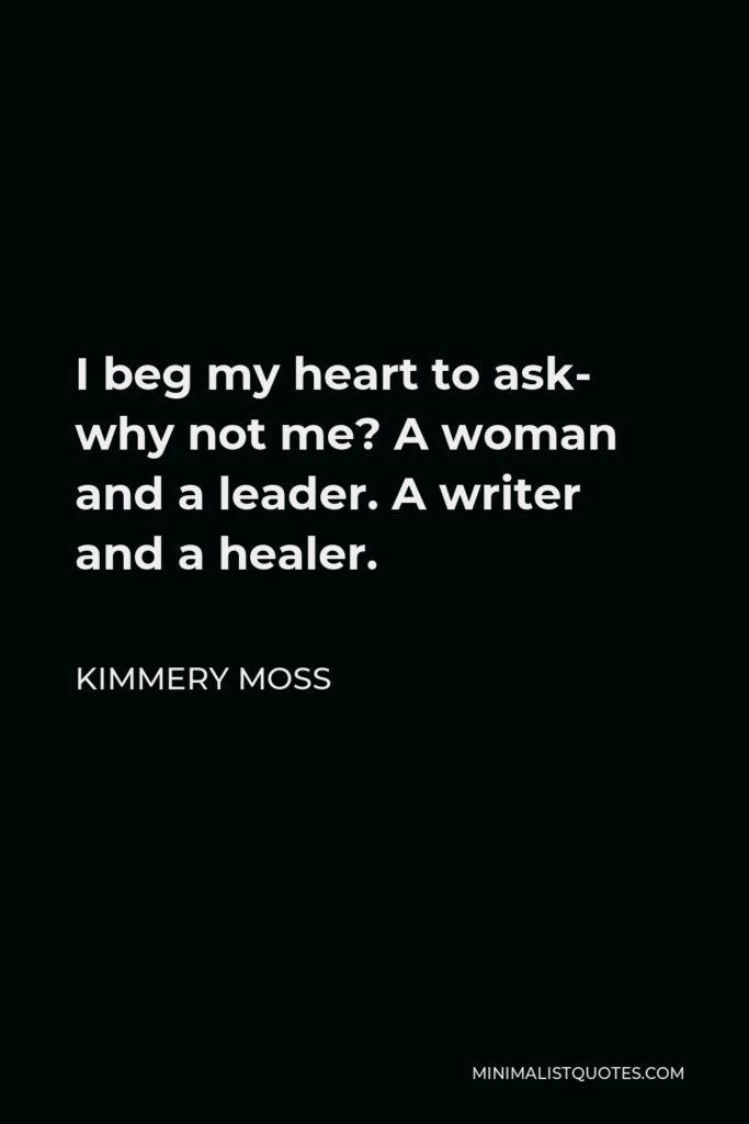 Kimmery Moss Quote - I beg my heart to ask- why not me? A woman and a leader. A writer and a healer.