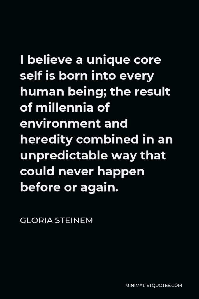 Gloria Steinem Quote - I believe a unique core self is born into every human being; the result of millennia of environment and heredity combined in an unpredictable way that could never happen before or again.