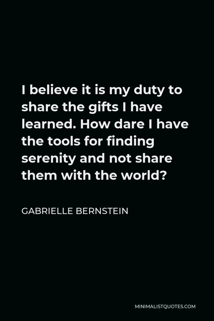 Gabrielle Bernstein Quote - I believe it is my duty to share the gifts I have learned. How dare I have the tools for finding serenity and not share them with the world?