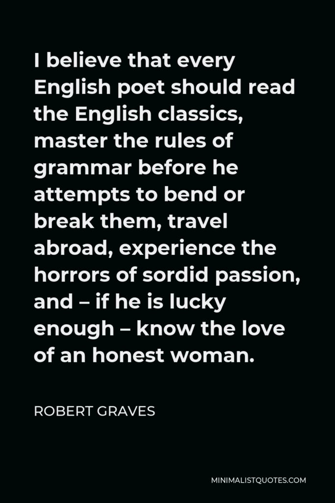 Robert Graves Quote - I believe that every English poet should read the English classics, master the rules of grammar before he attempts to bend or break them, travel abroad, experience the horrors of sordid passion, and – if he is lucky enough – know the love of an honest woman.
