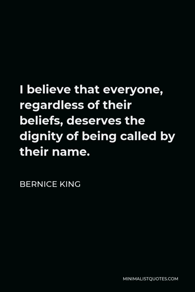 Bernice King Quote - I believe that everyone, regardless of their beliefs, deserves the dignity of being called by their name.