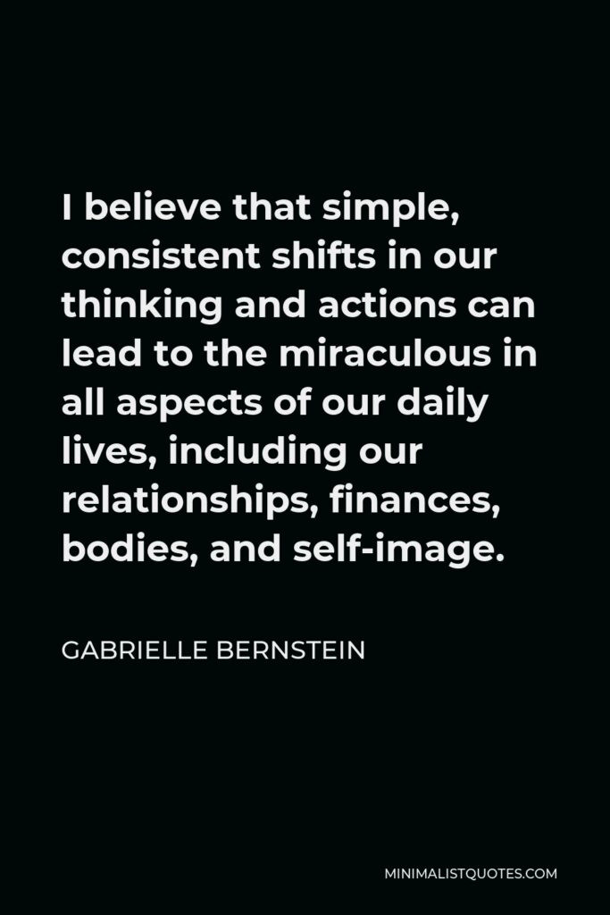 Gabrielle Bernstein Quote - I believe that simple, consistent shifts in our thinking and actions can lead to the miraculous in all aspects of our daily lives, including our relationships, finances, bodies, and self-image.