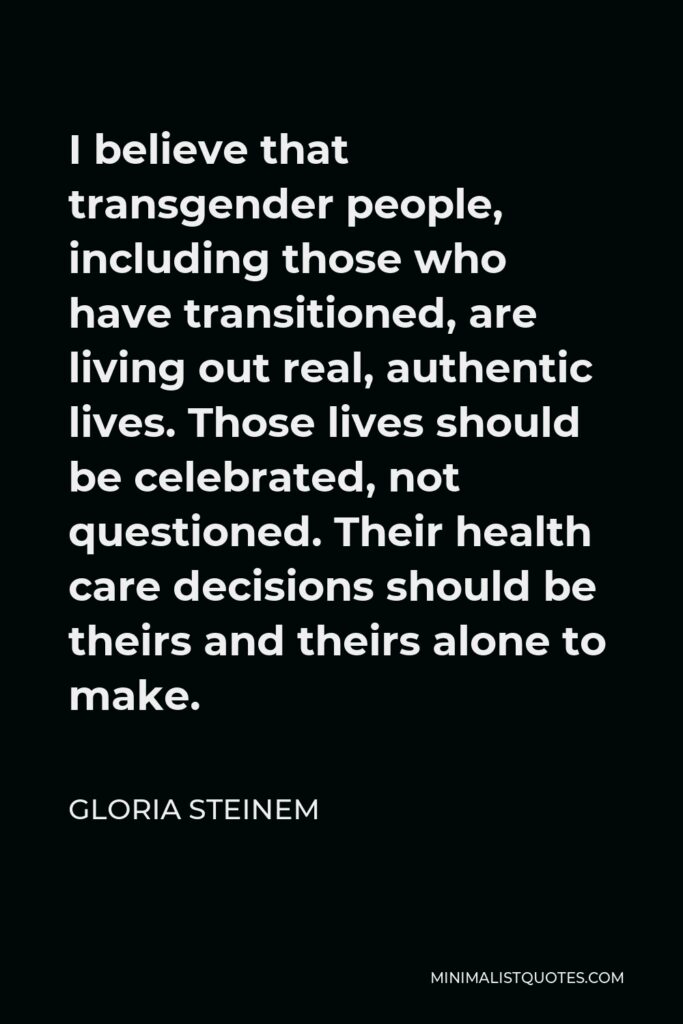 Gloria Steinem Quote - I believe that transgender people, including those who have transitioned, are living out real, authentic lives. Those lives should be celebrated, not questioned. Their health care decisions should be theirs and theirs alone to make.