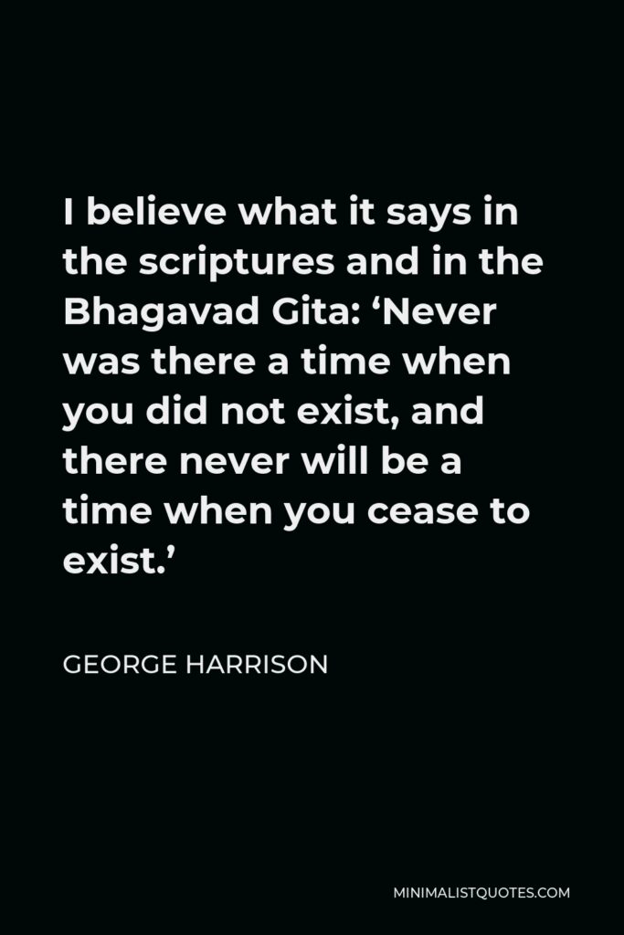 George Harrison Quote - I believe what it says in the scriptures and in the Bhagavad Gita: ‘Never was there a time when you did not exist, and there never will be a time when you cease to exist.’