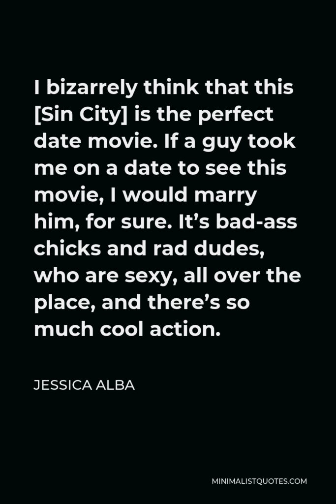 Jessica Alba Quote - I bizarrely think that this [Sin City] is the perfect date movie. If a guy took me on a date to see this movie, I would marry him, for sure. It’s bad-ass chicks and rad dudes, who are sexy, all over the place, and there’s so much cool action.