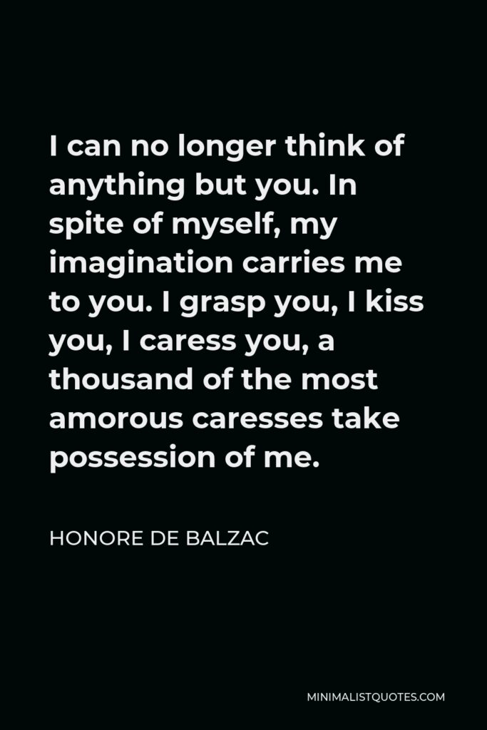 Honore de Balzac Quote - I can no longer think of anything but you. In spite of myself, my imagination carries me to you. I grasp you, I kiss you, I caress you, a thousand of the most amorous caresses take possession of me.