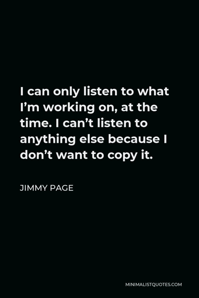 Jimmy Page Quote - I can only listen to what I’m working on, at the time. I can’t listen to anything else because I don’t want to copy it.
