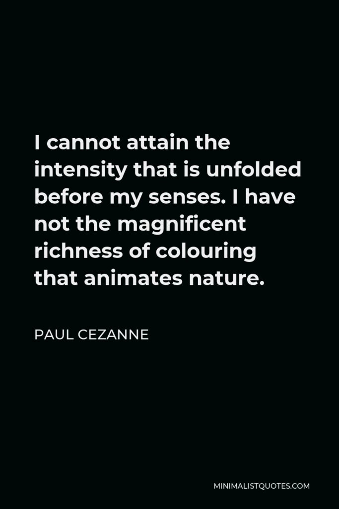 Paul Cezanne Quote - I cannot attain the intensity that is unfolded before my senses. I have not the magnificent richness of colouring that animates nature.