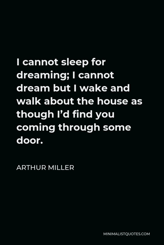 Arthur Miller Quote - I cannot sleep for dreaming; I cannot dream but I wake and walk about the house as though I’d find you coming through some door.